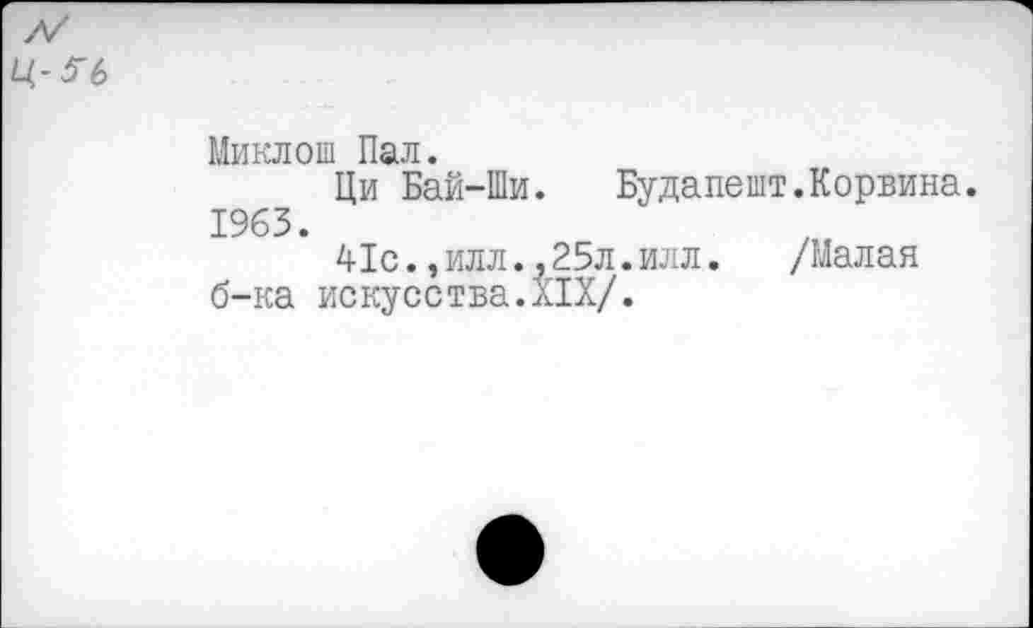 ﻿Ц-?6
Миклош Пал.
Ци Бай-Ши. Будапешт.Корвина. 1963.
41с.,илл.,25л.илл.	/Малая
б-ка искусства.XIX/.